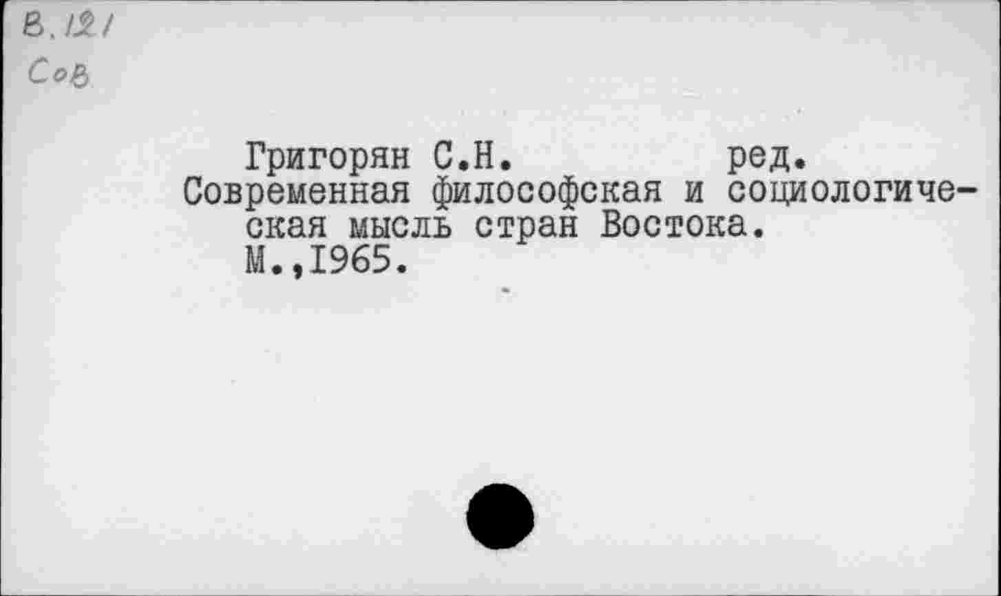 ﻿в./^/
Со&
Григорян С.Н.	род.
Современная философская и социологиче екая мысль стран Востока.
М.,1965.